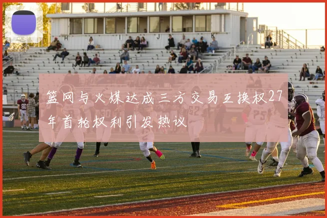 篮网与火媒达成三方交易互换权27年首轮权利引发热议
