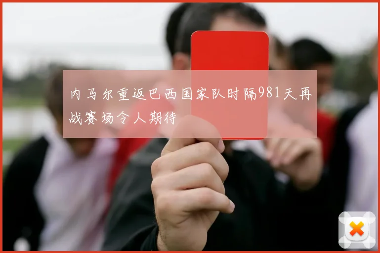 内马尔重返巴西国家队时隔981天再战赛场令人期待