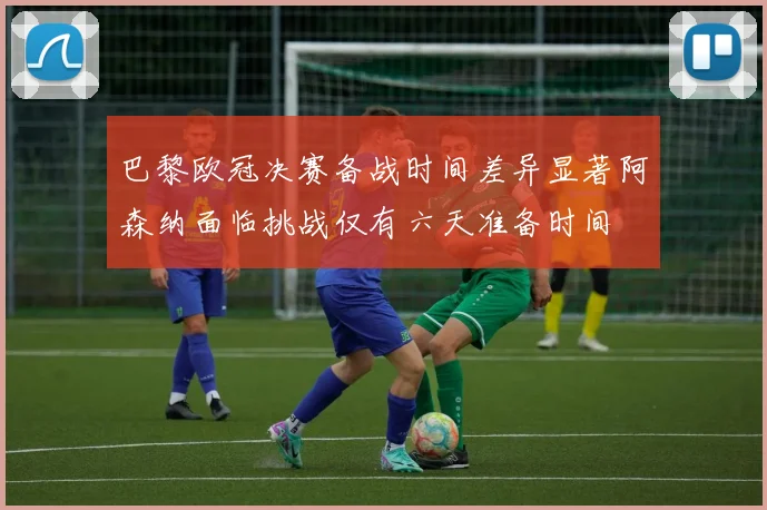 巴黎欧冠决赛备战时间差异显著阿森纳面临挑战仅有六天准备时间