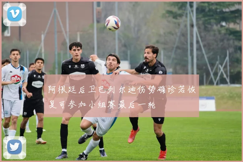 阿根廷后卫巴列尔迪伤势确诊若恢复可参加小组赛最后一轮