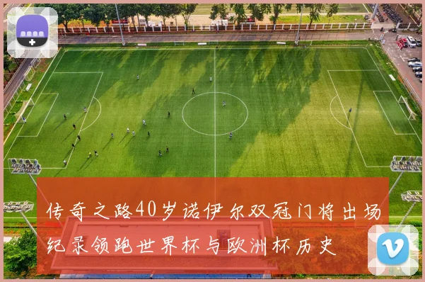 传奇之路40岁诺伊尔双冠门将出场纪录领跑世界杯与欧洲杯历史