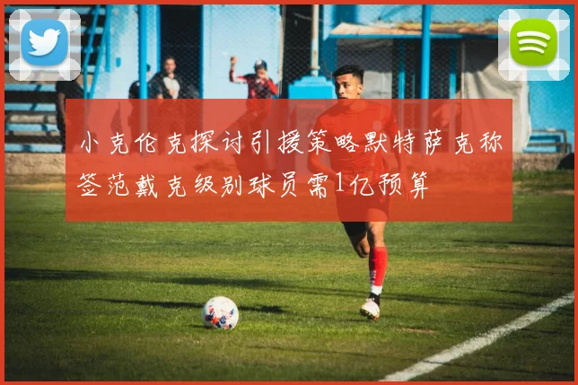 小克伦克探讨引援策略默特萨克称签范戴克级别球员需1亿预算