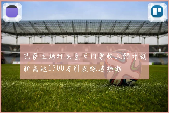 巴萨主场对决皇马门票收入预计创新高达1500万引发球迷热潮
