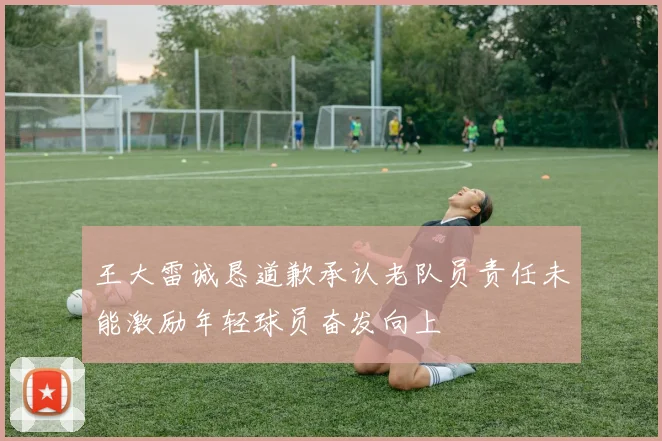 王大雷诚恳道歉承认老队员责任未能激励年轻球员奋发向上
