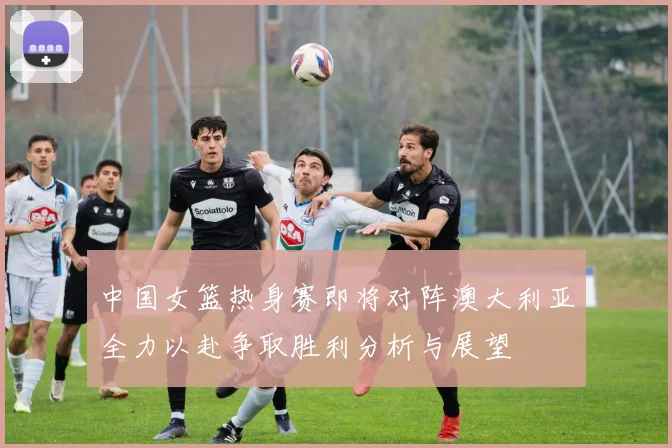 中国女篮热身赛即将对阵澳大利亚全力以赴争取胜利分析与展望