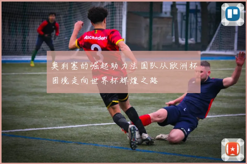 奥利塞的崛起助力法国队从欧洲杯困境走向世界杯辉煌之路