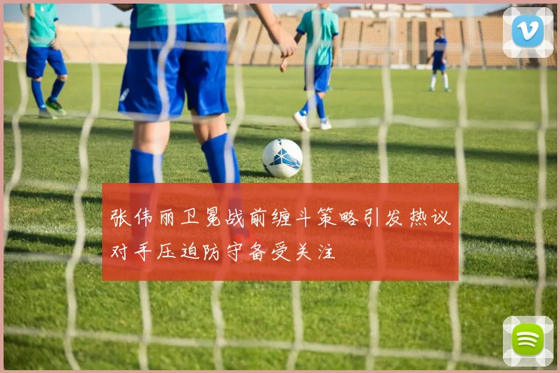 张伟丽卫冕战前缠斗策略引发热议对手压迫防守备受关注