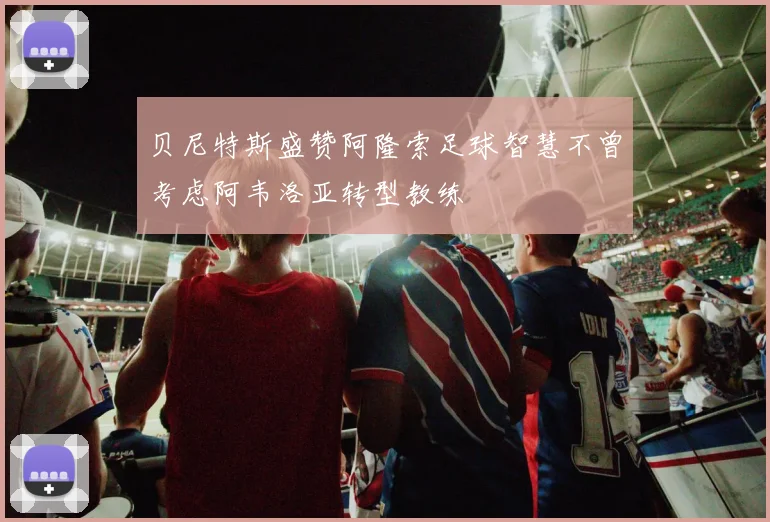贝尼特斯盛赞阿隆索足球智慧不曾考虑阿韦洛亚转型教练
