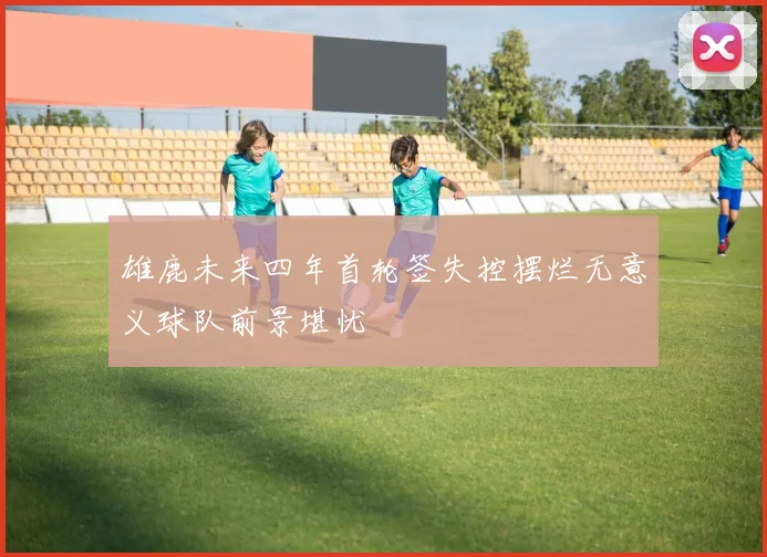 雄鹿未来四年首轮签失控摆烂无意义球队前景堪忧