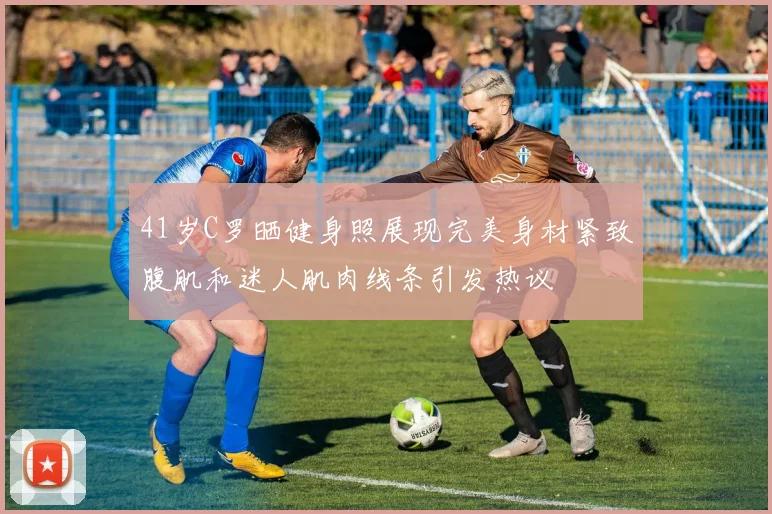 41岁C罗晒健身照展现完美身材紧致腹肌和迷人肌肉线条引发热议