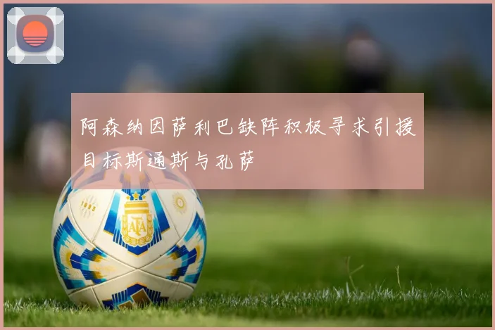 阿森纳因萨利巴缺阵积极寻求引援目标斯通斯与孔萨
