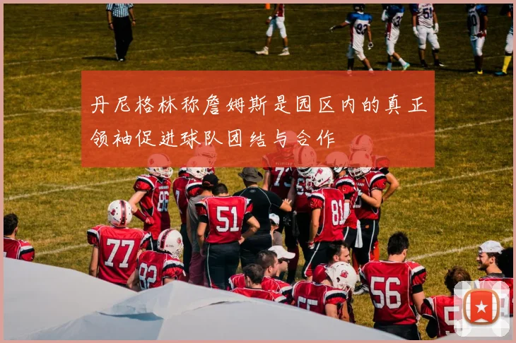 丹尼格林称詹姆斯是园区内的真正领袖促进球队团结与合作