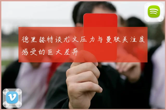 德里赫特谈尤文压力与曼联关注度感受的巨大差异