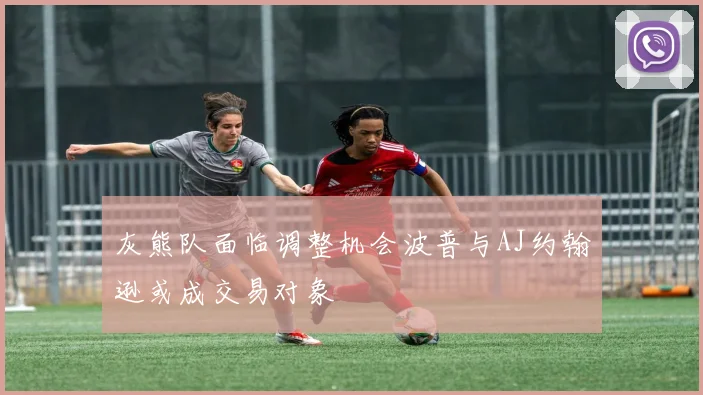 灰熊队面临调整机会波普与AJ约翰逊或成交易对象