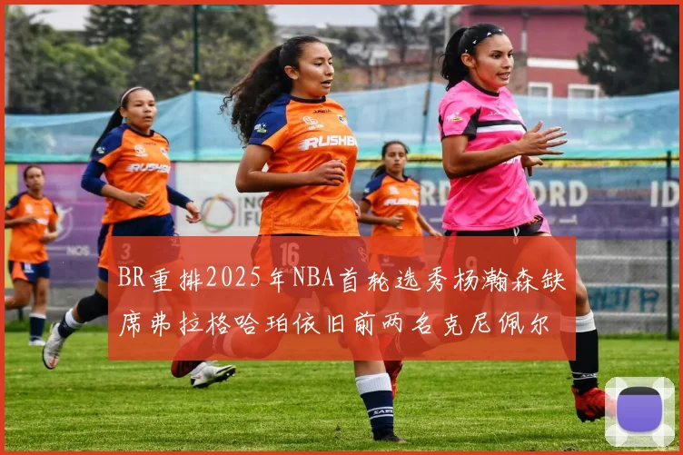 BR重排2025年NBA首轮选秀杨瀚森缺席弗拉格哈珀依旧前两名克尼佩尔锁定探花位