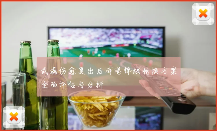 武磊伤愈复出后海港锋线轮换方案全面评估与分析