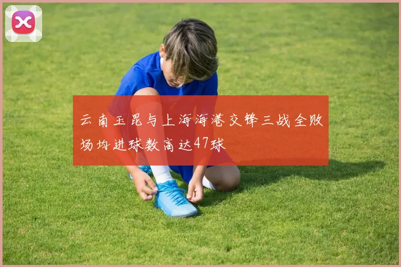 云南玉昆与上海海港交锋三战全败场均进球数高达47球