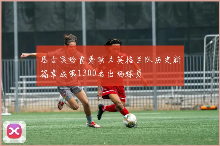 恩古莫哈首秀助力英格兰队历史新篇章成第1300名出场球员