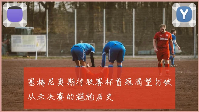 塞梅尼奥期待联赛杯首冠渴望打破从未决赛的尴尬历史
