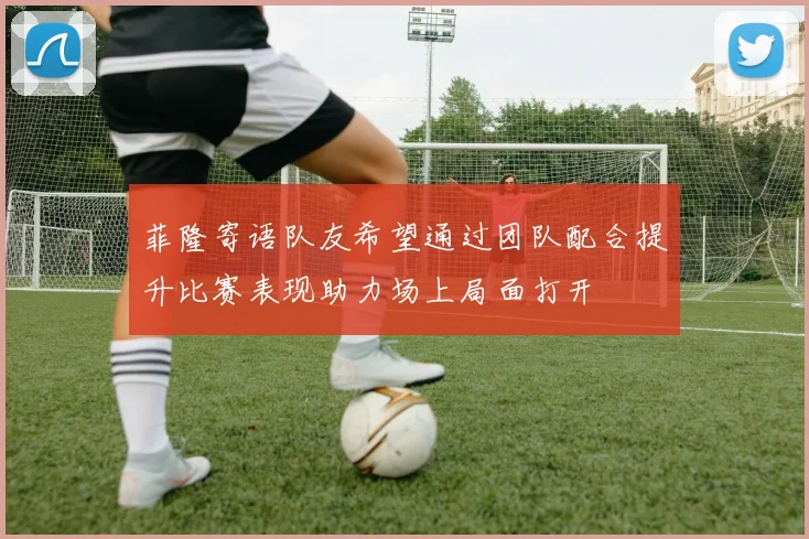 菲隆寄语队友希望通过团队配合提升比赛表现助力场上局面打开
