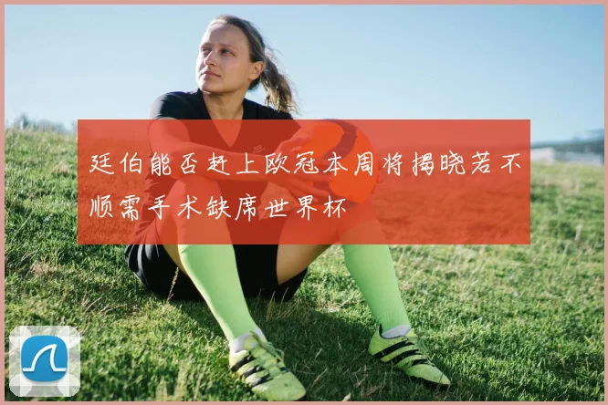 廷伯能否赶上欧冠本周将揭晓若不顺需手术缺席世界杯