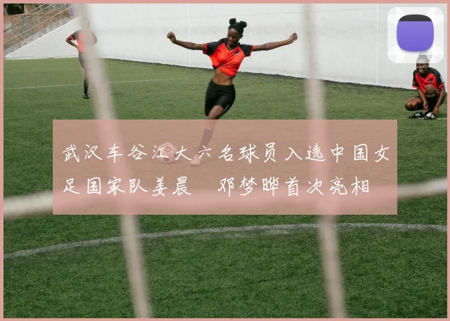 武汉车谷江大六名球员入选中国女足国家队姜晨璟邓梦晔首次亮相