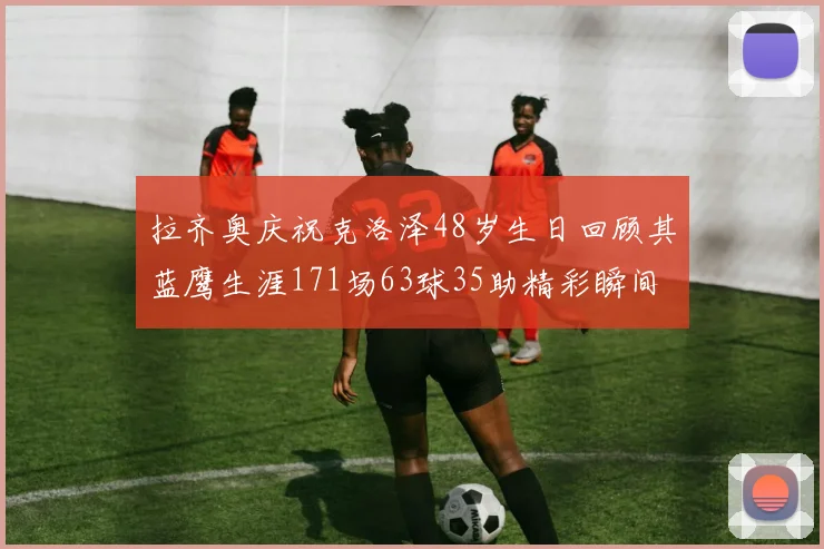 拉齐奥庆祝克洛泽48岁生日回顾其蓝鹰生涯171场63球35助精彩瞬间