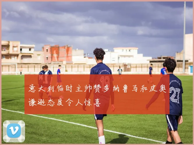 意大利临时主帅赞多纳鲁马和皮奥谦逊态度令人惊喜