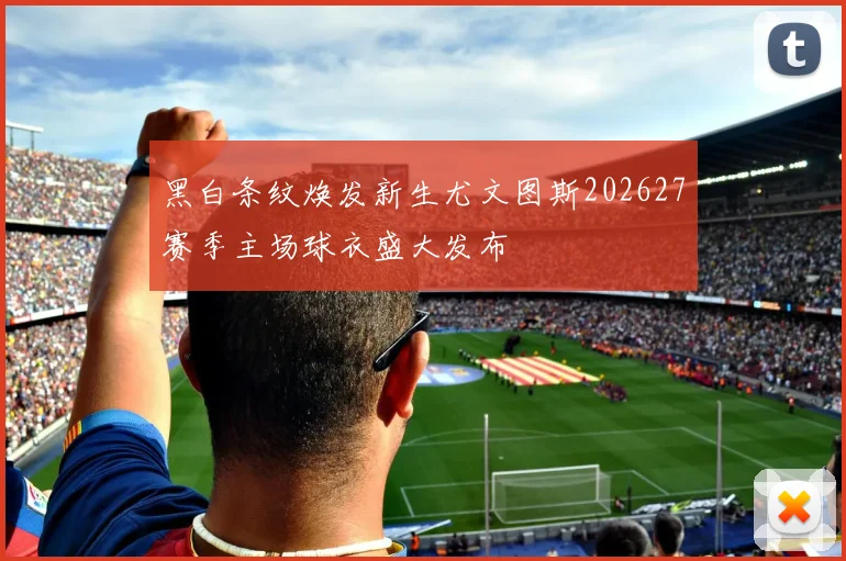 黑白条纹焕发新生尤文图斯202627赛季主场球衣盛大发布