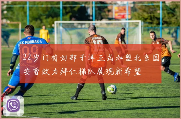 22岁门将刘邵子洋正式加盟北京国安曾效力拜仁梯队展现新希望