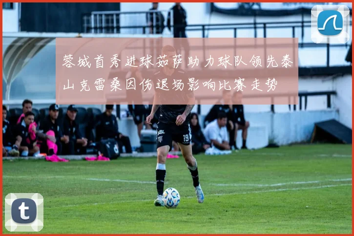 蓉城首秀进球茹萨助力球队领先泰山克雷桑因伤退场影响比赛走势
