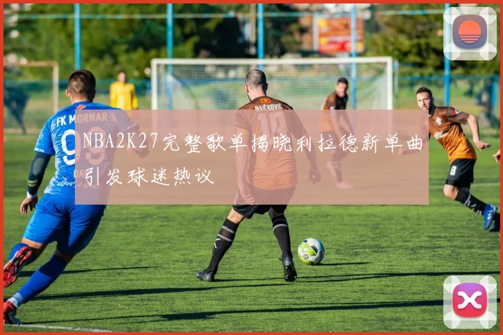 NBA2K27完整歌单揭晓利拉德新单曲引发球迷热议